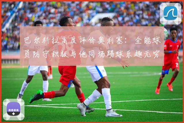 巴尔科拉高度评价奥利塞：全能球员防守积极与他同场踢球乐趣无穷