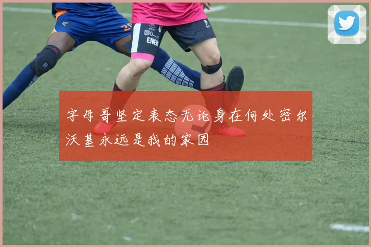 字母哥坚定表态无论身在何处密尔沃基永远是我的家园