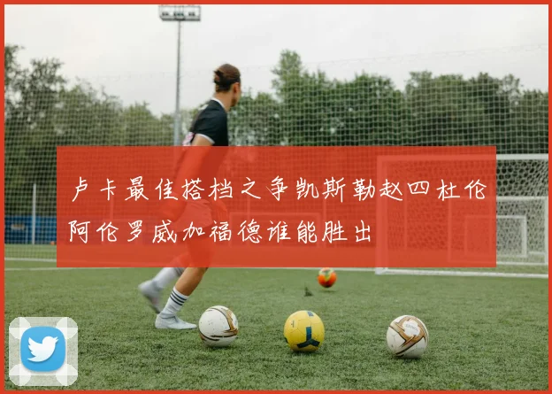 卢卡最佳搭档之争凯斯勒赵四杜伦阿伦罗威加福德谁能胜出