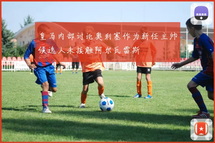 皇马内部讨论奥利塞作为新任主帅候选人未接触阿尔瓦雷斯