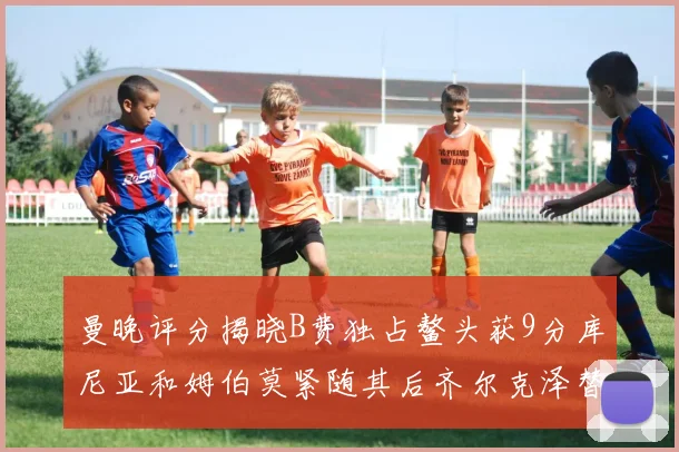 曼晚评分揭晓B费独占鳌头获9分库尼亚和姆伯莫紧随其后齐尔克泽替补仅得5分