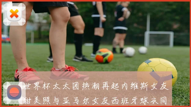 世界杯太太团热潮再起内维斯女友甜美照与亚马尔女友西班牙球衣同框秀