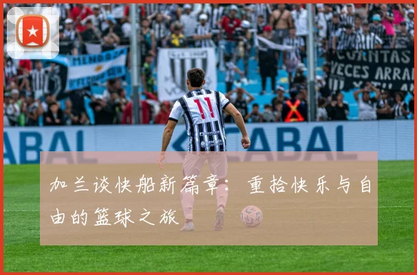 加兰谈快船新篇章：重拾快乐与自由的篮球之旅