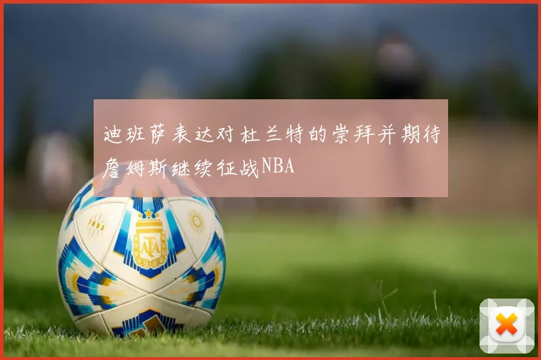迪班萨表达对杜兰特的崇拜并期待詹姆斯继续征战NBA