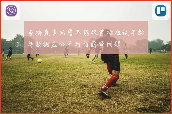 夸梅直言老詹不能双重标准谈年龄与数据应公平对待薪资问题