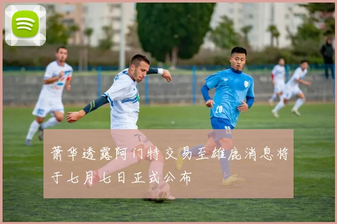 萧华透露阿门特交易至雄鹿消息将于七月七日正式公布
