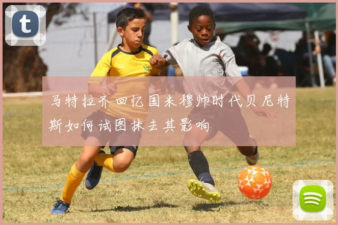 马特拉齐回忆国米穆帅时代贝尼特斯如何试图抹去其影响