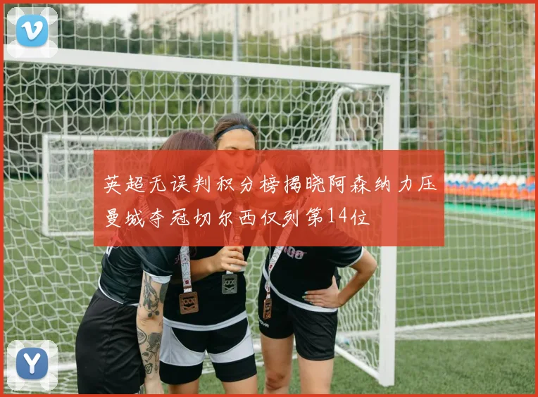 英超无误判积分榜揭晓阿森纳力压曼城夺冠切尔西仅列第14位