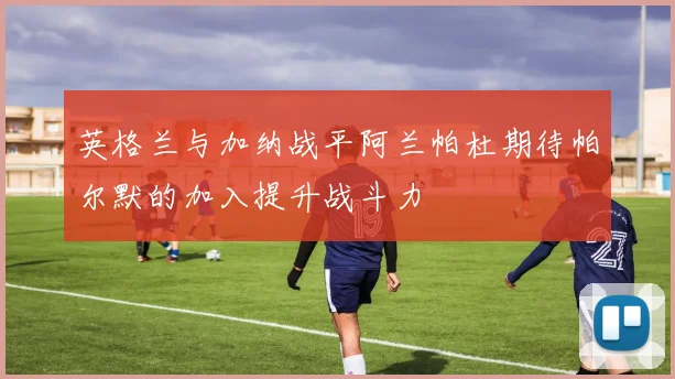 英格兰与加纳战平阿兰帕杜期待帕尔默的加入提升战斗力
