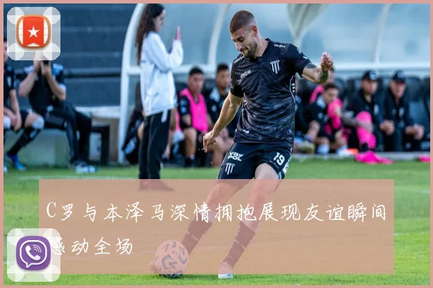 C罗与本泽马深情拥抱展现友谊瞬间感动全场