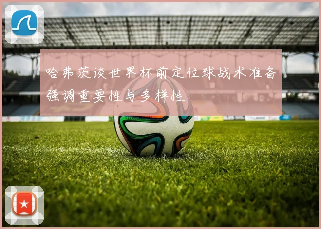 哈弗茨谈世界杯前定位球战术准备强调重要性与多样性