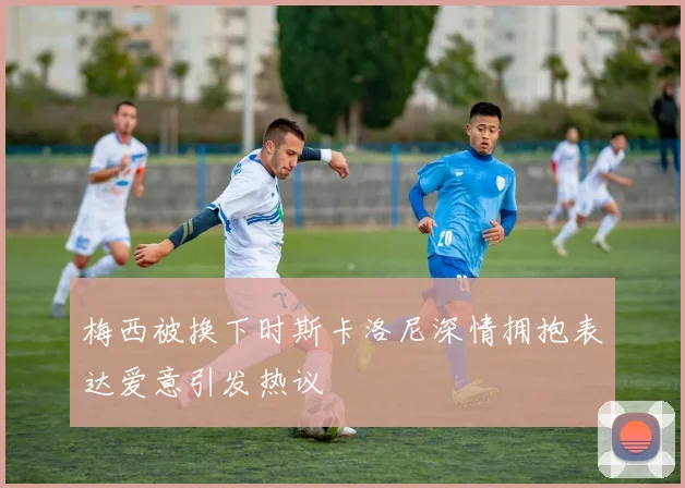 梅西被换下时斯卡洛尼深情拥抱表达爱意引发热议