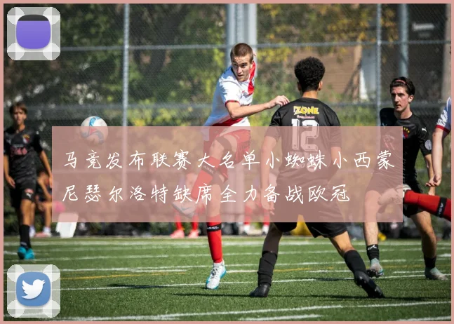 马竞发布联赛大名单小蜘蛛小西蒙尼瑟尔洛特缺席全力备战欧冠