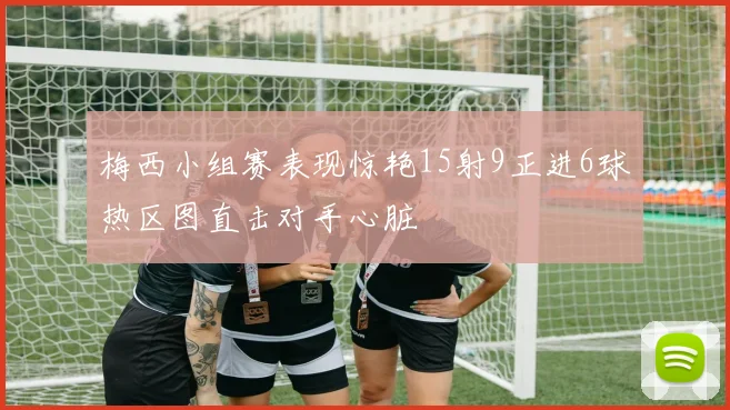梅西小组赛表现惊艳15射9正进6球热区图直击对手心脏