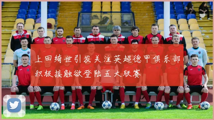 上田绮世引发关注英超德甲俱乐部积极接触欲登陆五大联赛