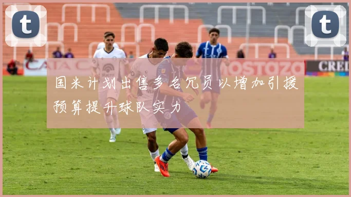 国米计划出售多名冗员以增加引援预算提升球队实力