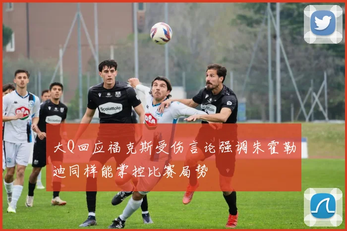 大Q回应福克斯受伤言论强调朱霍勒迪同样能掌控比赛局势