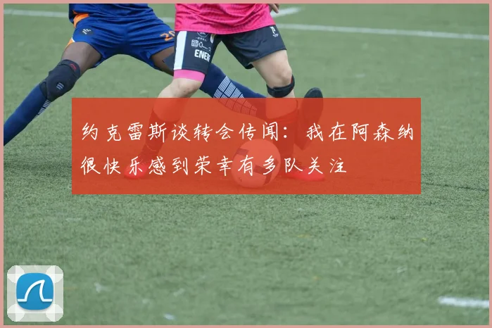 约克雷斯谈转会传闻：我在阿森纳很快乐感到荣幸有多队关注