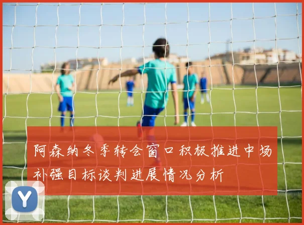 阿森纳冬季转会窗口积极推进中场补强目标谈判进展情况分析