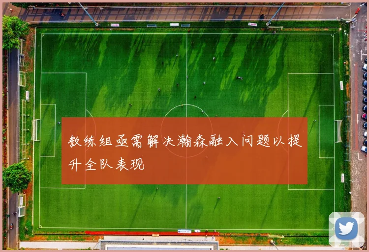 教练组亟需解决瀚森融入问题以提升全队表现