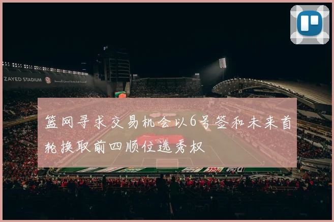 篮网寻求交易机会以6号签和未来首轮换取前四顺位选秀权