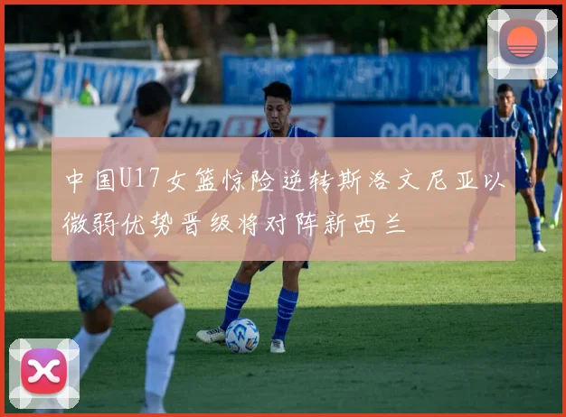 中国U17女篮惊险逆转斯洛文尼亚以微弱优势晋级将对阵新西兰